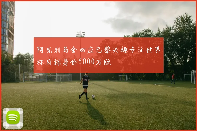 阿克利乌舍回应巴黎兴趣专注世界杯目标身价5000万欧
