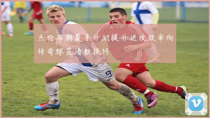 杰伦布朗夏季计划提升进攻效率向传奇球星请教技巧