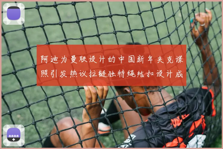 阿迪为曼联设计的中国新年夹克谍照引发热议拉链独特绳结扣设计成亮点