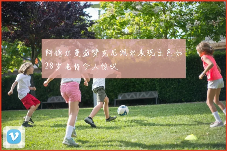 阿德尔曼盛赞克尼佩尔表现出色如28岁老将令人惊叹