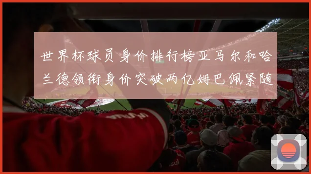世界杯球员身价排行榜亚马尔和哈兰德领衔身价突破两亿姆巴佩紧随其后