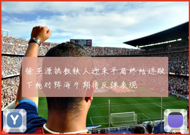 徐正源执教铁人迎来平局终结连败下轮对阵海牛期待反弹表现