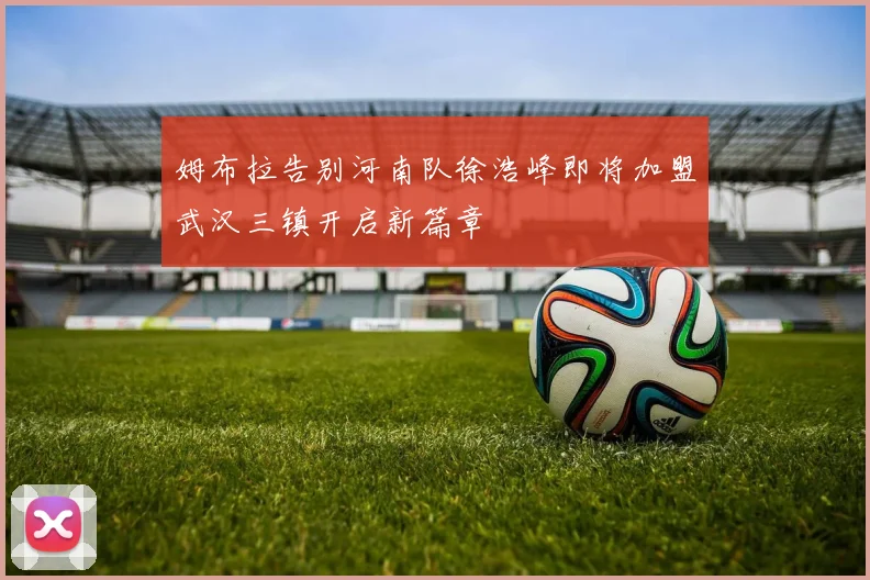 姆布拉告别河南队徐浩峰即将加盟武汉三镇开启新篇章