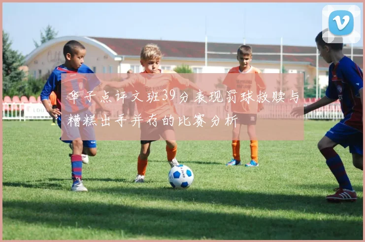 华子点评文班39分表现罚球救赎与糟糕出手并存的比赛分析