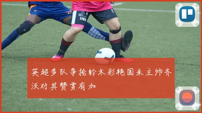 英超多队争抢铃木彩艳国米主帅齐沃对其赞赏有加