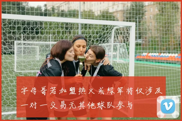 字母哥若加盟热火或绿军将仅涉及一对一交易无其他球队参与
