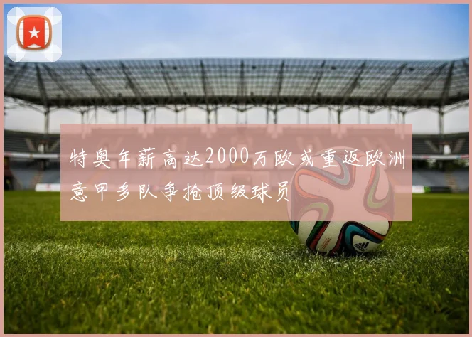 特奥年薪高达2000万欧或重返欧洲意甲多队争抢顶级球员