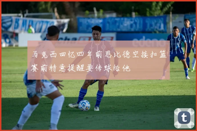 马克西回忆四年前恩比德空接扣篮赛前特意提醒要传球给他
