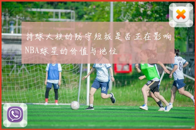 持球大核的防守短板是否正在影响NBA球星的价值与地位