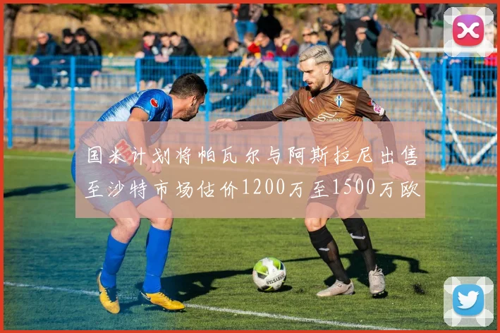 国米计划将帕瓦尔与阿斯拉尼出售至沙特市场估价1200万至1500万欧元