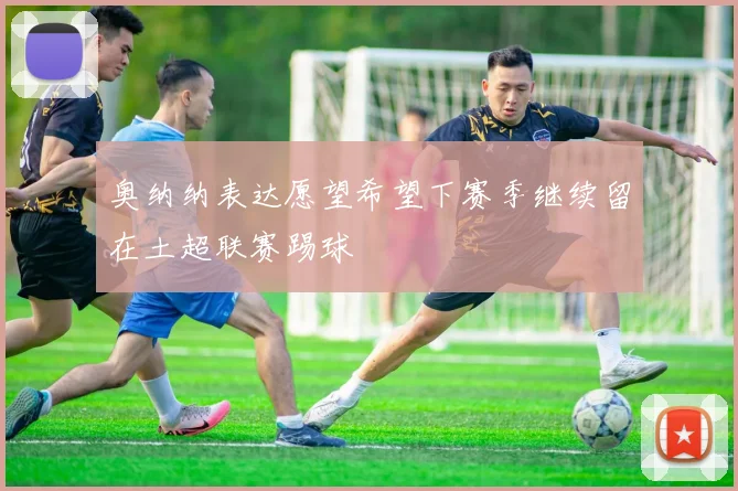 奥纳纳表达愿望希望下赛季继续留在土超联赛踢球