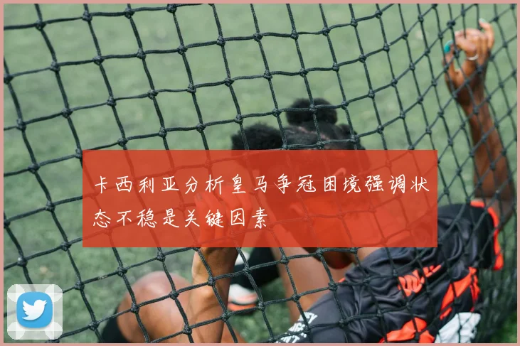 卡西利亚分析皇马争冠困境强调状态不稳是关键因素