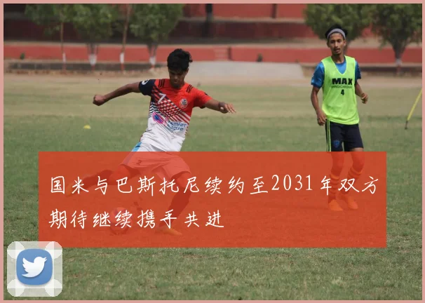 国米与巴斯托尼续约至2031年双方期待继续携手共进