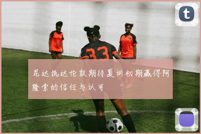 昆达抵达伦敦期待夏训初期赢得阿隆索的信任与认可
