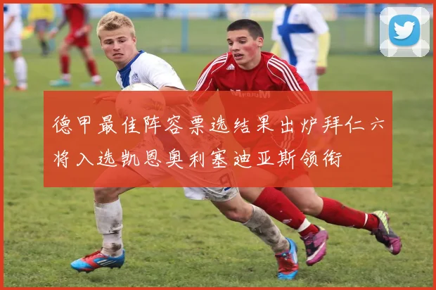 德甲最佳阵容票选结果出炉拜仁六将入选凯恩奥利塞迪亚斯领衔