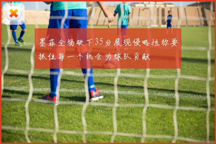 墨菲全场砍下35分展现侵略性称要抓住每一个机会为球队贡献