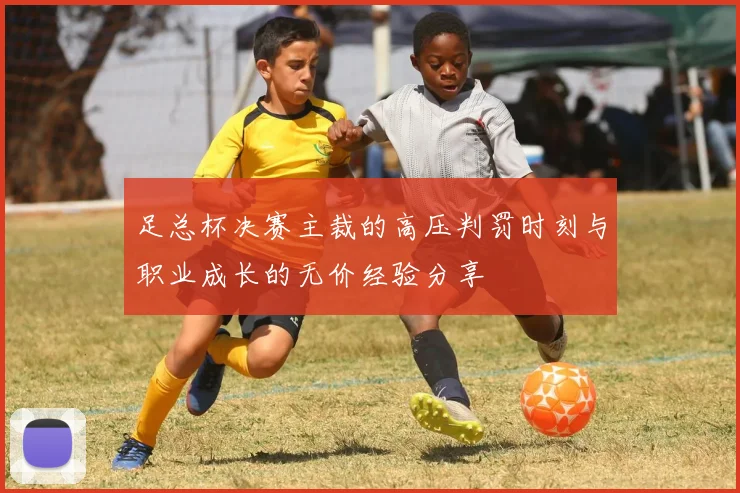 足总杯决赛主裁的高压判罚时刻与职业成长的无价经验分享