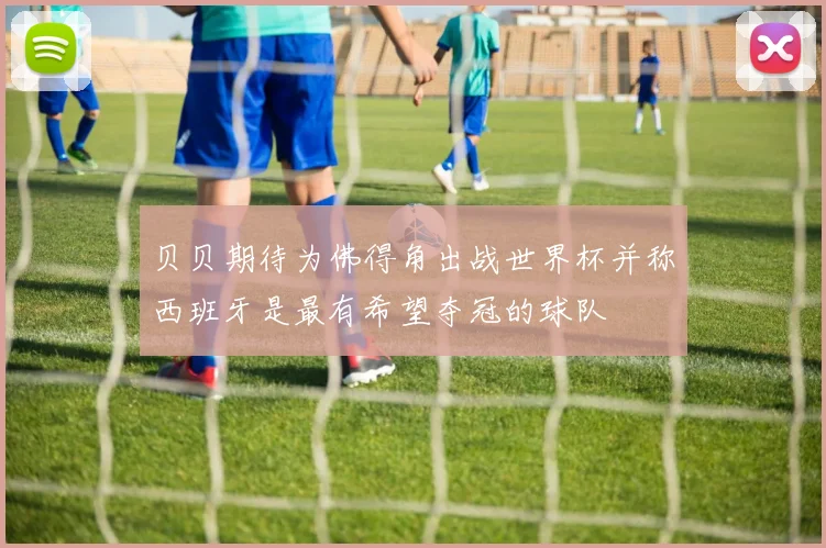 贝贝期待为佛得角出战世界杯并称西班牙是最有希望夺冠的球队