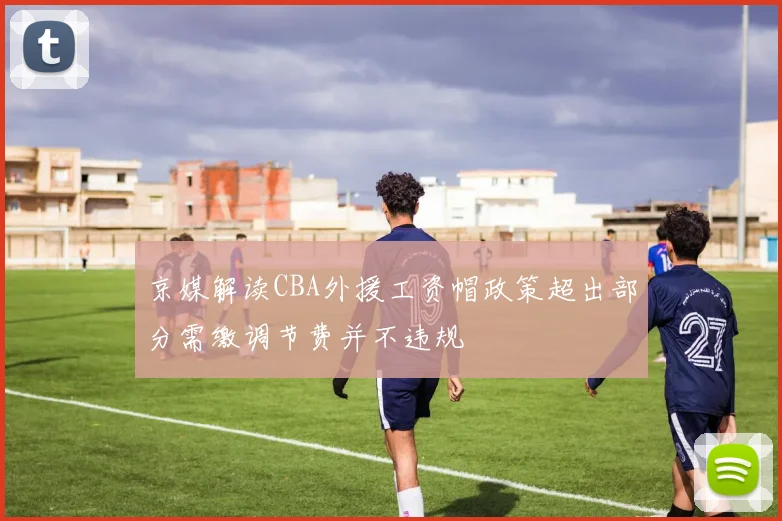 京媒解读CBA外援工资帽政策超出部分需缴调节费并不违规