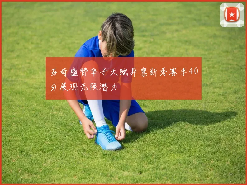 芬奇盛赞华子天赋异禀新秀赛季40分展现无限潜力