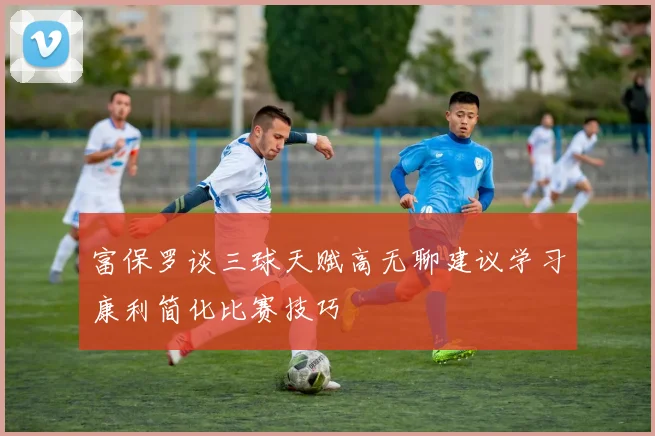 富保罗谈三球天赋高无聊建议学习康利简化比赛技巧