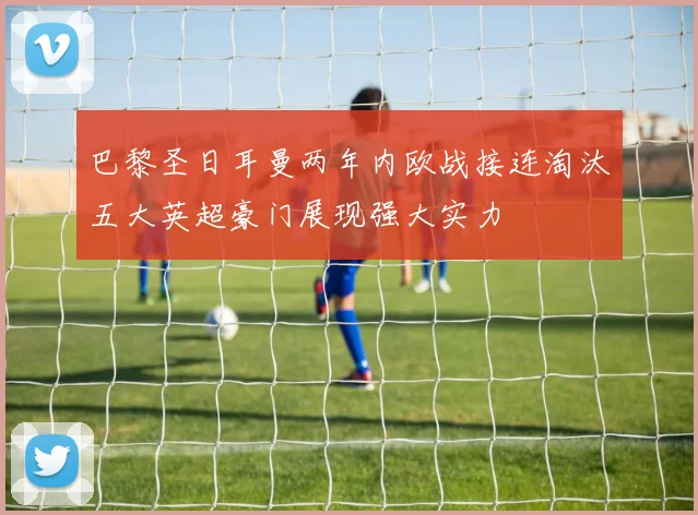 巴黎圣日耳曼两年内欧战接连淘汰五大英超豪门展现强大实力