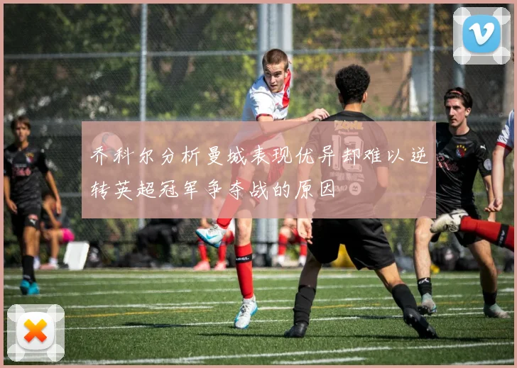 乔科尔分析曼城表现优异却难以逆转英超冠军争夺战的原因