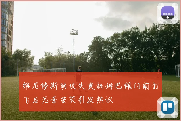 维尼修斯助攻失良机姆巴佩门前打飞后无奈苦笑引发热议