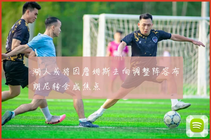 湖人或将因詹姆斯去向调整阵容布朗尼转会成焦点
