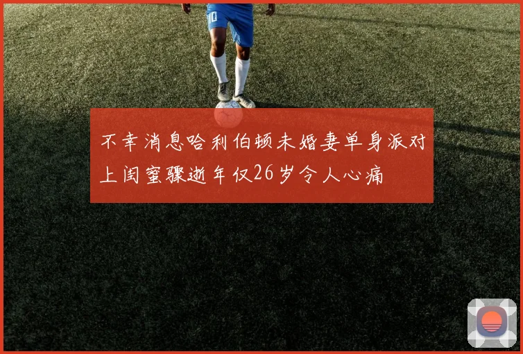 不幸消息哈利伯顿未婚妻单身派对上闺蜜骤逝年仅26岁令人心痛