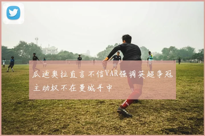 瓜迪奥拉直言不信VAR强调英超争冠主动权不在曼城手中