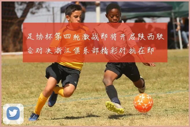 足协杯第四轮激战即将开启陕西联合对决浙江俱乐部精彩对抗在即
