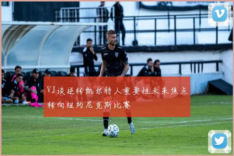 VJ谈逆转凯尔特人重要性未来焦点转向纽约尼克斯比赛